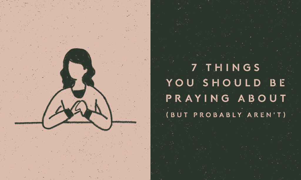 7 Things You Should Be Praying About