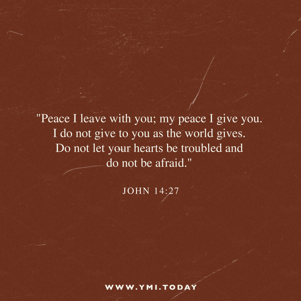 "Peace I leave with you; my peace I give you. I do not give to you as the world gives. Do not let your hearts be troubled and do not be afraid." John 14:27