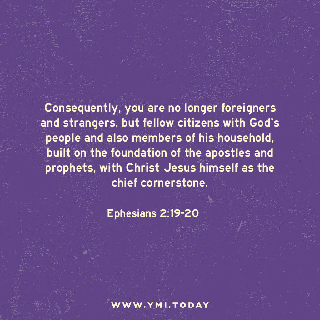 Consequently, you are no longer foreigners and strangers, but fellow citizens with God’s people and also members of his household, built on the foundation of the apostles and prophets, with Christ Jesus himself as the chief cornerstone. Ephesians 2:19-20