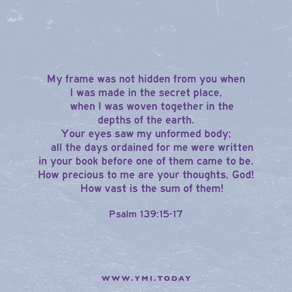 My frame was not hidden from you when I was made in the secret place, when I was woven together in the depths of the earth. Your eyes saw my unformed body; all the days ordained for me were written in your book before one of them came to be. How precious to me are your thoughts, God! How vast is the sum of them! Were I to count them, they would outnumber the grains of sand. Psalm 139:15-18