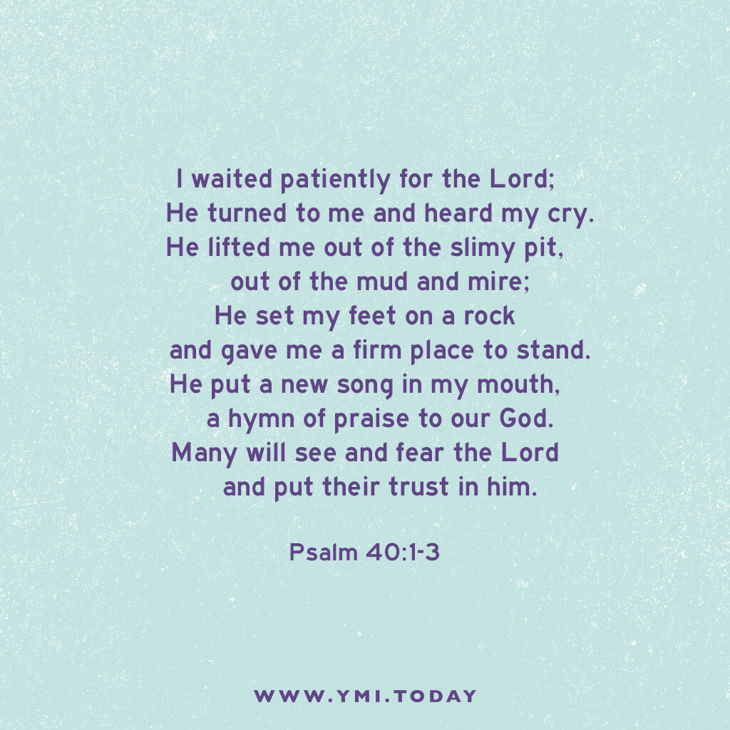 I waited patiently for the Lord; he turned to me and heard my cry. He lifted me out of the slimy pit, out of the mud and mire; he set my feet on a rock and gave me a firm place to stand. He put a new song in my mouth, a hymn of praise to our God. Many will see and fear the Lord and put their trust in him. Psalm 40:1-3