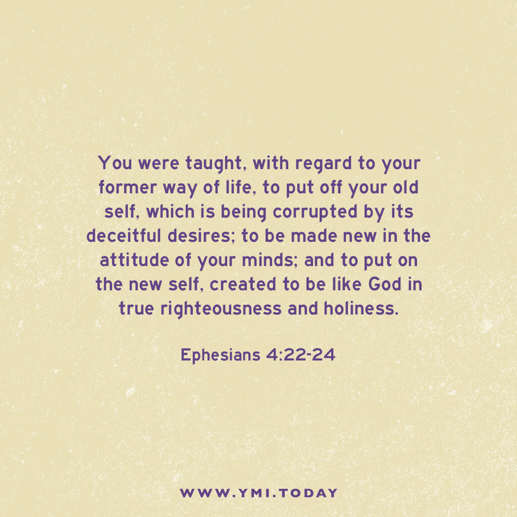 You were taught, with regard to your former way of life, to put off your old self, which is being corrupted by its deceitful desires; to be made new in the attitude of your minds; and to put on the new self, created to be like God in true righteousness and holiness. Ephesians 4:22-24