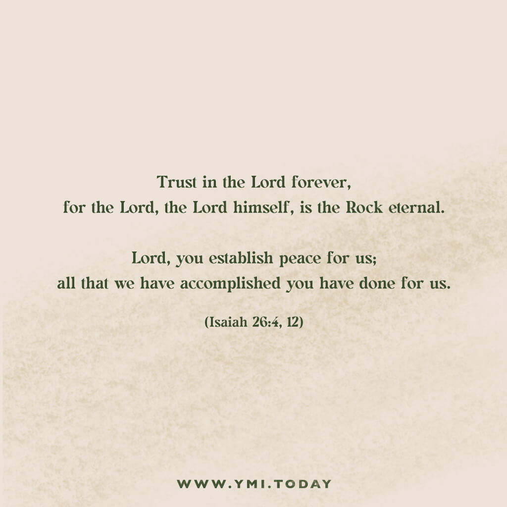Trust in the Lord forever,     for the Lord, the Lord himself, is the Rock eternal.  Lord, you establish peace for us;     all that we have accomplished you have done for us. (Isaiah 26:4,12)