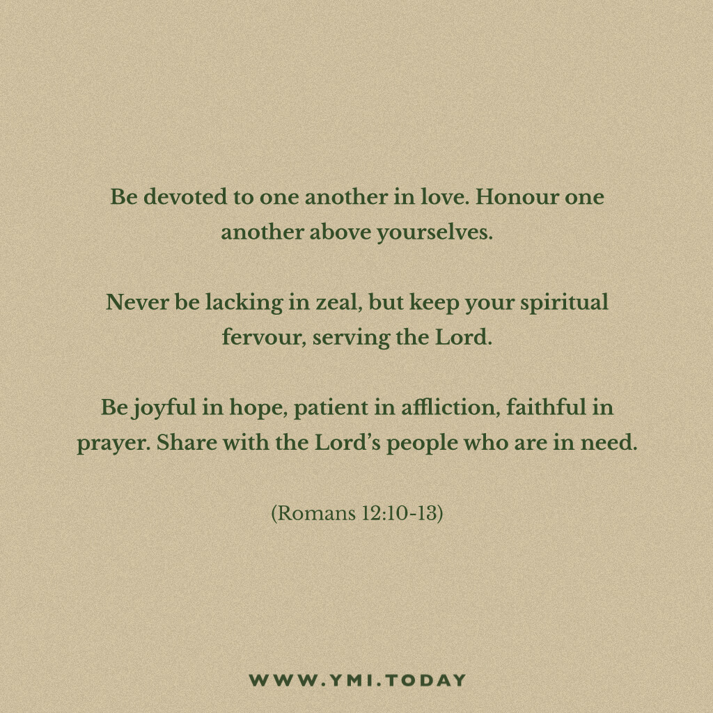Be devoted to one another in love. Honor one another above yourselves.  Never be lacking in zeal, but keep your spiritual fervor, serving the Lord. Be joyful in hope, patient in affliction, faithful in prayer.  Share with the Lord’s people who are in need. Romans 12:10-13