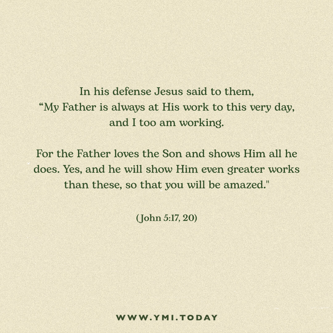 In his defense Jesus said to them, “My Father is always at his work to this very day, and I too am working. For the Father loves the Son and shows Him all he does. Yes, and he will show Him even greater works than these, so that you will be amazed."" John 5:17, 20